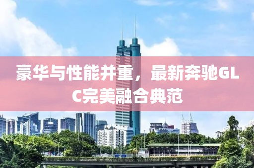 豪华与性能并重，最新奔驰GLC完美融合典范