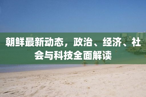 朝鲜最新动态，政治、经济、社会与科技全面解读