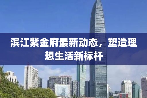 滨江紫金府最新动态，塑造理想生活新标杆