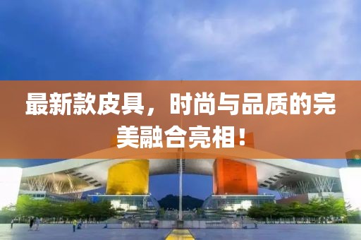 最新款皮具，时尚与品质的完美融合亮相！