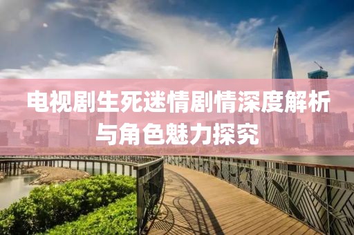 电视剧生死迷情剧情深度解析与角色魅力探究