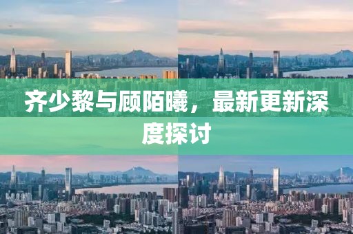 齐少黎与顾陌曦，最新更新深度探讨