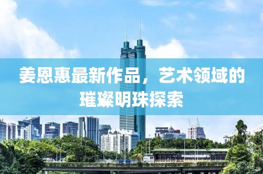 姜恩惠最新作品，艺术领域的璀璨明珠探索
