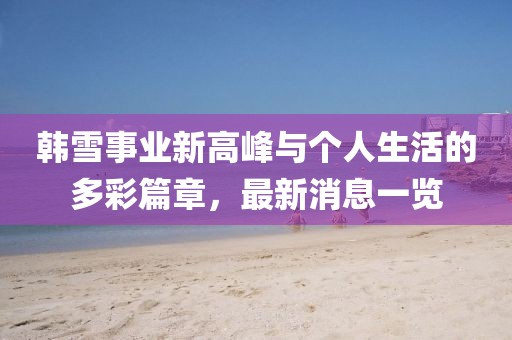 韩雪事业新高峰与个人生活的多彩篇章，最新消息一览