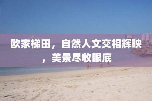 欧家梯田，自然人文交相辉映，美景尽收眼底