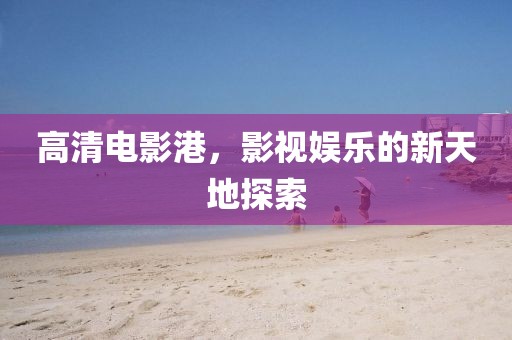 高清电影港，影视娱乐的新天地探索