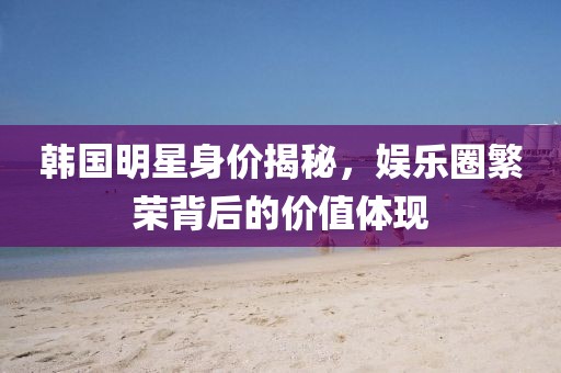 韩国明星身价揭秘，娱乐圈繁荣背后的价值体现