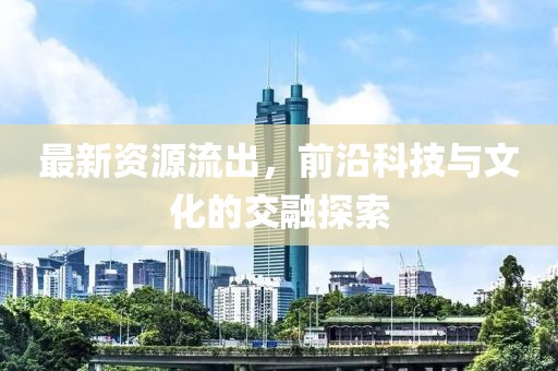 最新资源流出，前沿科技与文化的交融探索