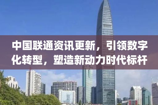 中国联通资讯更新，引领数字化转型，塑造新动力时代标杆