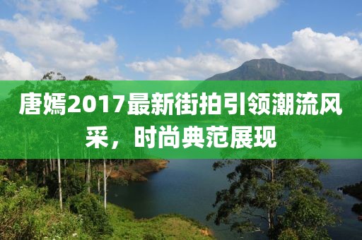 唐嫣2017最新街拍引领潮流风采，时尚典范展现