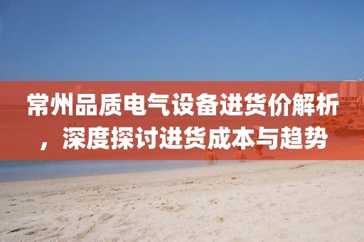 常州品质电气设备进货价解析，深度探讨进货成本与趋势