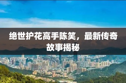 绝世护花高手陈笑，最新传奇故事揭秘