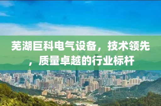 芜湖巨科电气设备，技术领先，质量卓越的行业标杆