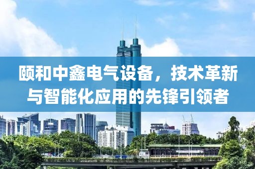 颐和中鑫电气设备，技术革新与智能化应用的先锋引领者