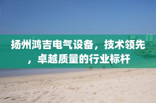 扬州鸿吉电气设备，技术领先，卓越质量的行业标杆