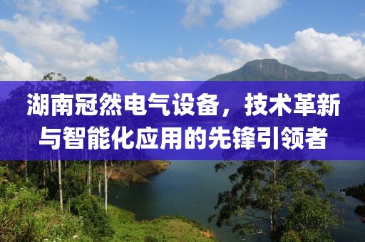 湖南冠然电气设备，技术革新与智能化应用的先锋引领者
