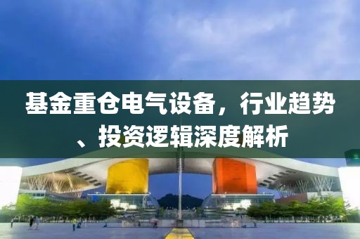 基金重仓电气设备，行业趋势、投资逻辑深度解析