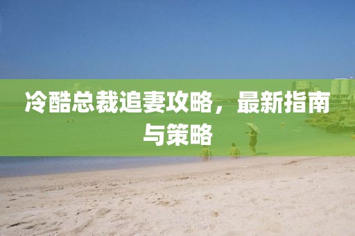 冷酷总裁追妻攻略，最新指南与策略