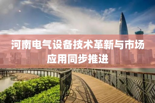 河南电气设备技术革新与市场应用同步推进