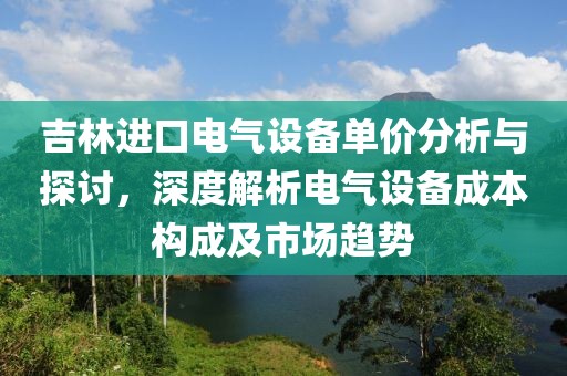 吉林进口电气设备单价分析与探讨，深度解析电气设备成本构成及市场趋势