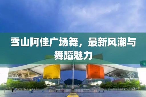 雪山阿佳广场舞，最新风潮与舞蹈魅力