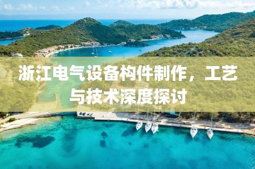 浙江电气设备构件制作，工艺与技术深度探讨