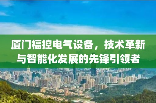 厦门福控电气设备，技术革新与智能化发展的先锋引领者