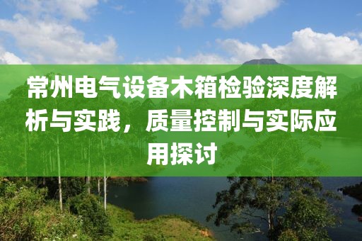 常州电气设备木箱检验深度解析与实践，质量控制与实际应用探讨