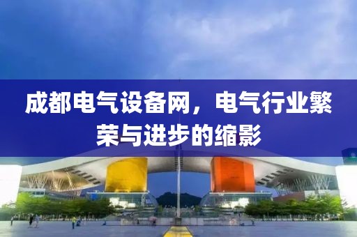 成都电气设备网，电气行业繁荣与进步的缩影