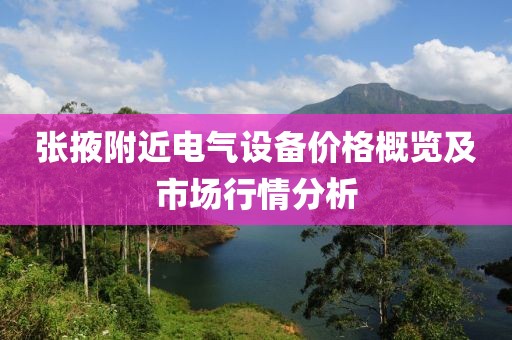 张掖附近电气设备价格概览及市场行情分析