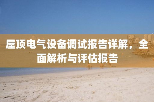屋顶电气设备调试报告详解，全面解析与评估报告