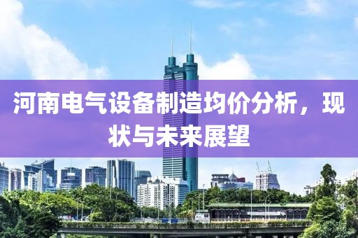 河南电气设备制造均价分析，现状与未来展望