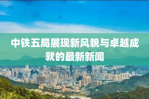 中铁五局展现新风貌与卓越成就的最新新闻