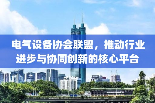 电气设备协会联盟，推动行业进步与协同创新的核心平台