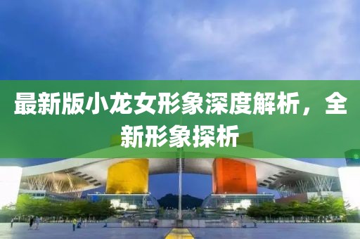 最新版小龙女形象深度解析，全新形象探析