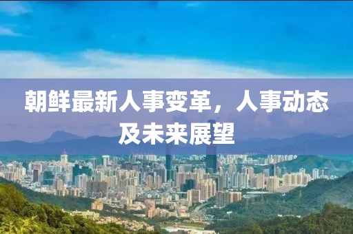 朝鲜最新人事变革，人事动态及未来展望