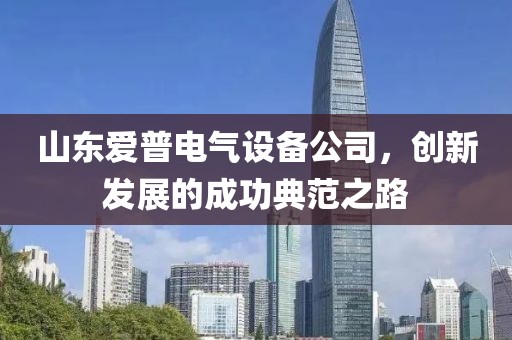 山东爱普电气设备公司，创新发展的成功典范之路