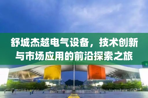 舒城杰越电气设备，技术创新与市场应用的前沿探索之旅