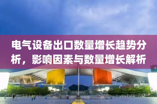 电气设备出口数量增长趋势分析，影响因素与数量增长解析
