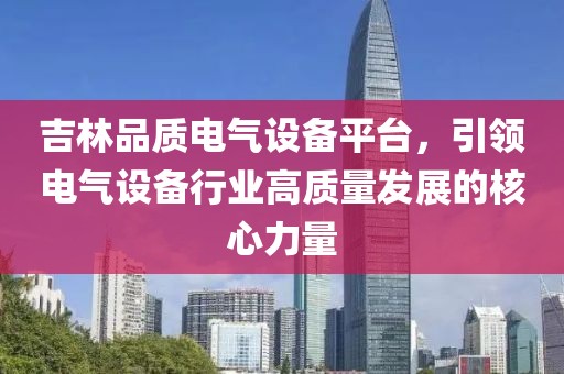 吉林品质电气设备平台，引领电气设备行业高质量发展的核心力量