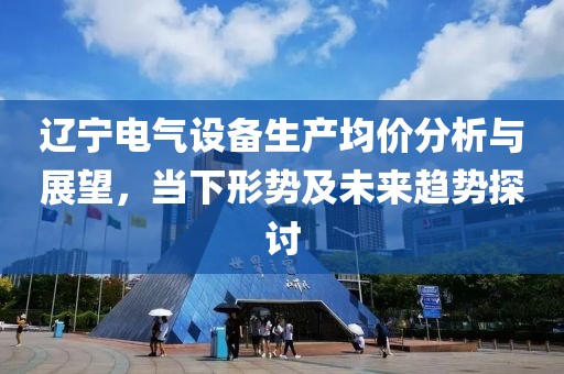 辽宁电气设备生产均价分析与展望，当下形势及未来趋势探讨