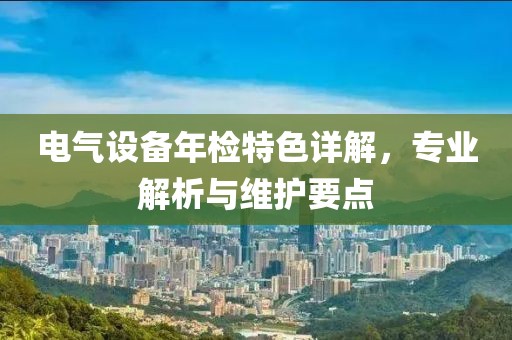 电气设备年检特色详解，专业解析与维护要点