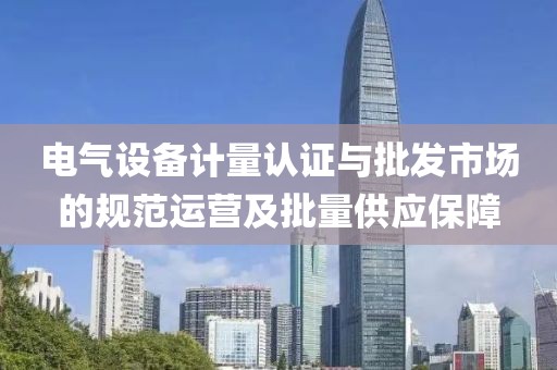 电气设备计量认证与批发市场的规范运营及批量供应保障