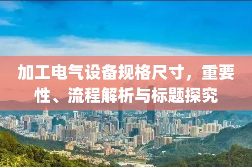 加工电气设备规格尺寸，重要性、流程解析与标题探究