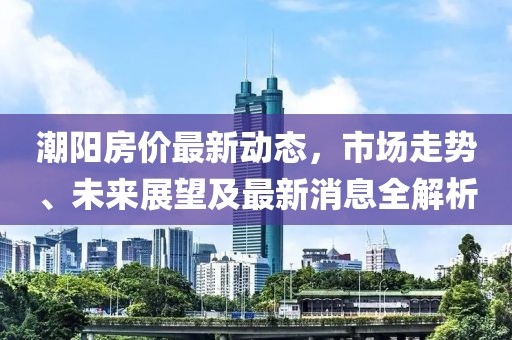 潮阳房价最新动态，市场走势、未来展望及最新消息全解析