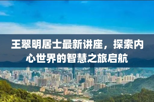 王翠明居士最新讲座，探索内心世界的智慧之旅启航