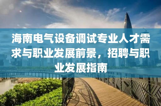 海南电气设备调试专业人才需求与职业发展前景，招聘与职业发展指南