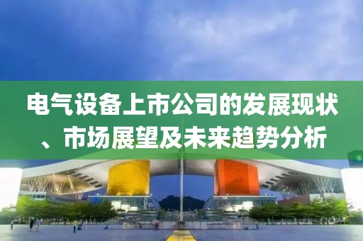 电气设备上市公司的发展现状、市场展望及未来趋势分析