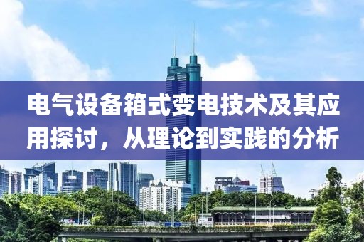 电气设备箱式变电技术及其应用探讨，从理论到实践的分析