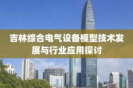 吉林综合电气设备模型技术发展与行业应用探讨